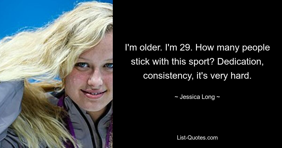 I'm older. I'm 29. How many people stick with this sport? Dedication, consistency, it's very hard. — © Jessica Long