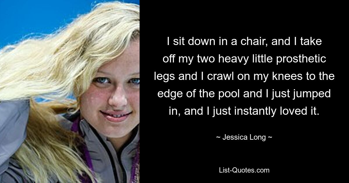 I sit down in a chair, and I take off my two heavy little prosthetic legs and I crawl on my knees to the edge of the pool and I just jumped in, and I just instantly loved it. — © Jessica Long