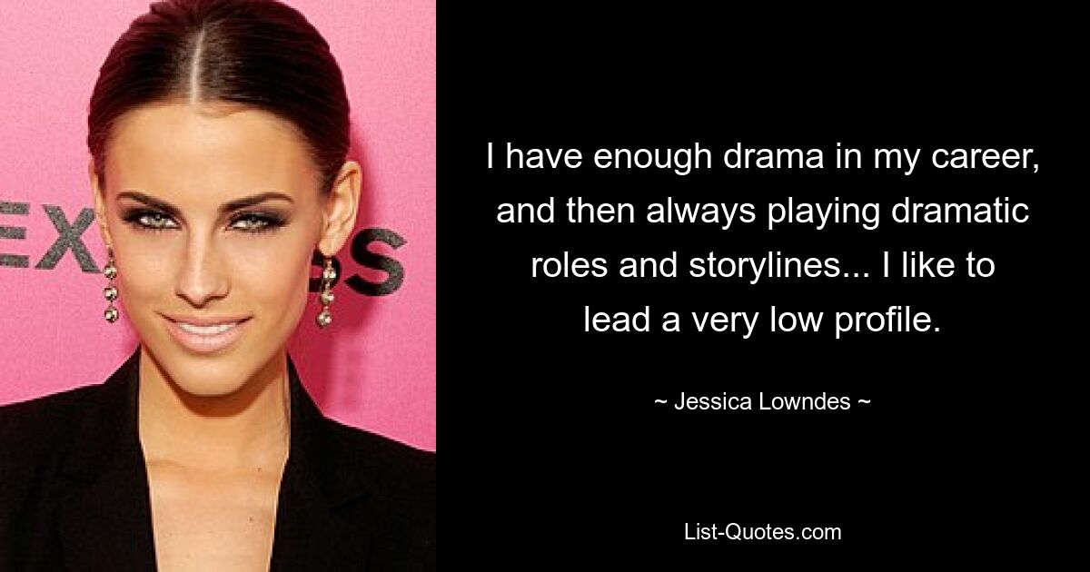 I have enough drama in my career, and then always playing dramatic roles and storylines... I like to lead a very low profile. — © Jessica Lowndes