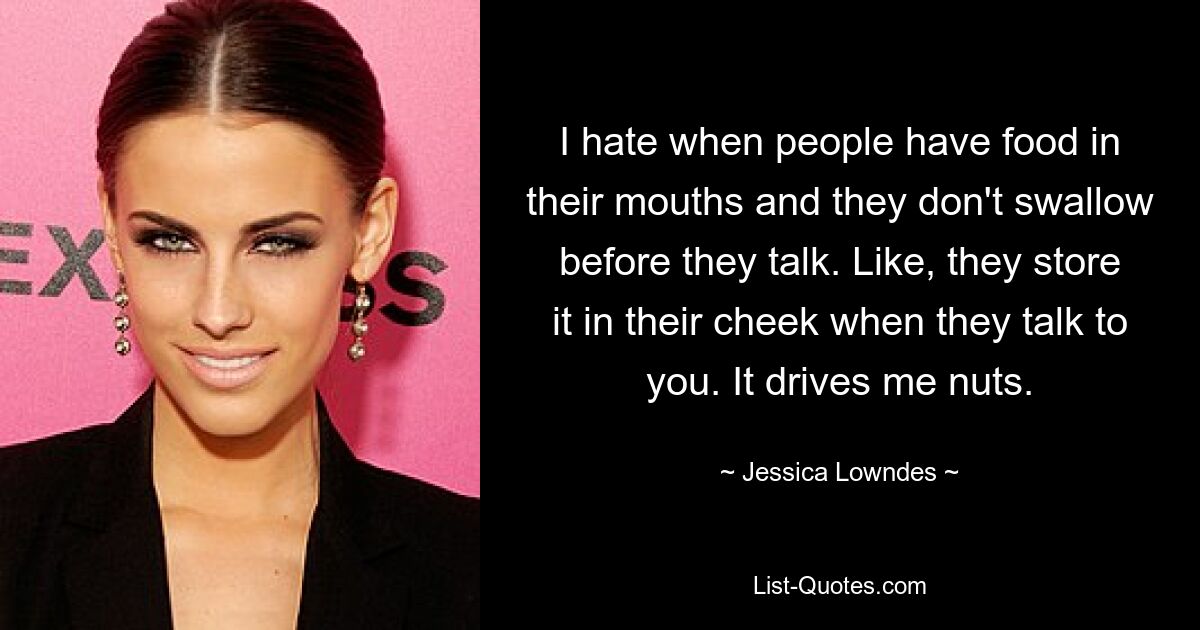 I hate when people have food in their mouths and they don't swallow before they talk. Like, they store it in their cheek when they talk to you. It drives me nuts. — © Jessica Lowndes