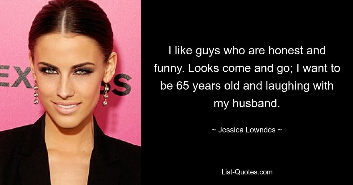 I like guys who are honest and funny. Looks come and go; I want to be 65 years old and laughing with my husband. — © Jessica Lowndes