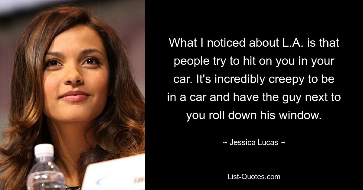 What I noticed about L.A. is that people try to hit on you in your car. It's incredibly creepy to be in a car and have the guy next to you roll down his window. — © Jessica Lucas