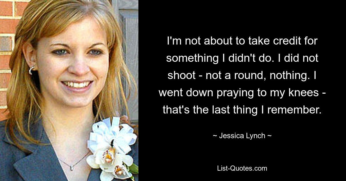 I'm not about to take credit for something I didn't do. I did not shoot - not a round, nothing. I went down praying to my knees - that's the last thing I remember. — © Jessica Lynch