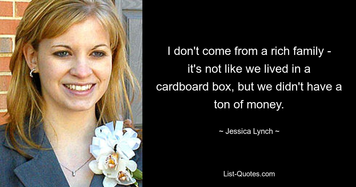 I don't come from a rich family - it's not like we lived in a cardboard box, but we didn't have a ton of money. — © Jessica Lynch