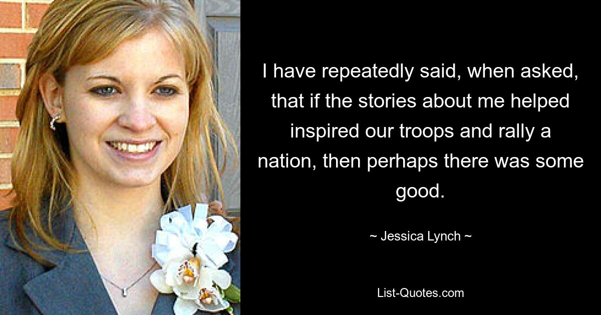 I have repeatedly said, when asked, that if the stories about me helped inspired our troops and rally a nation, then perhaps there was some good. — © Jessica Lynch