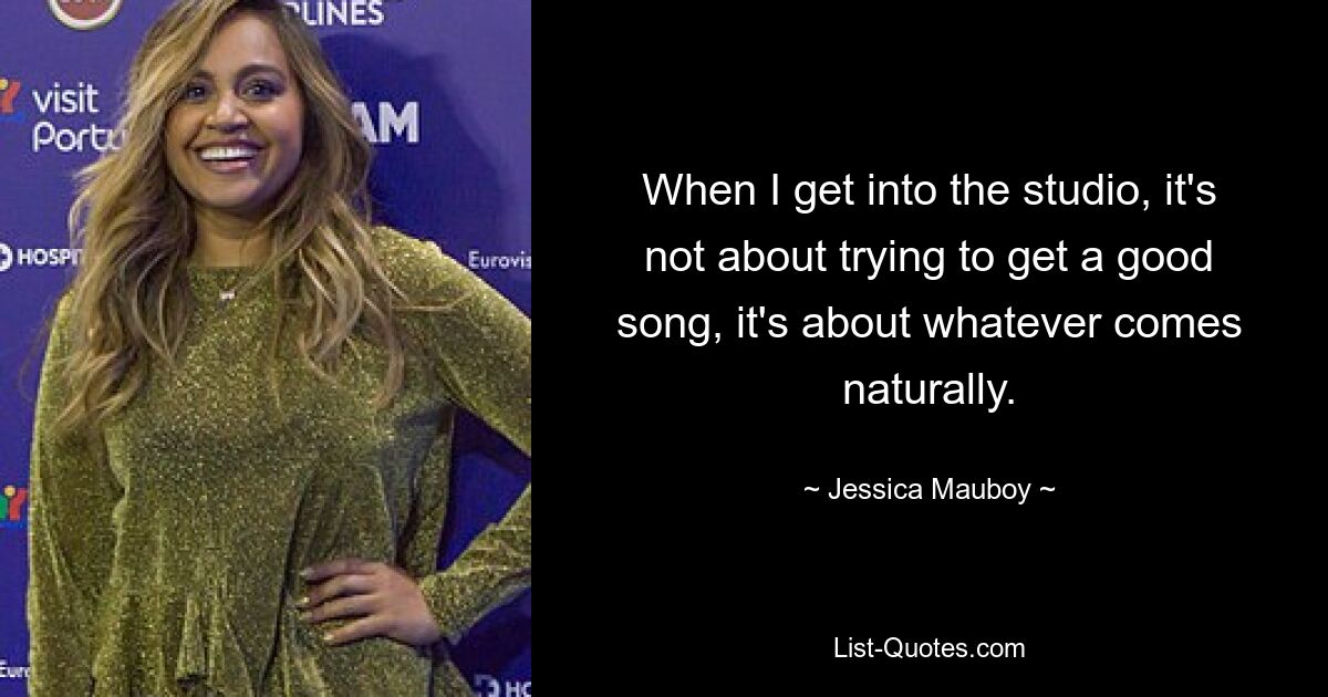 When I get into the studio, it's not about trying to get a good song, it's about whatever comes naturally. — © Jessica Mauboy