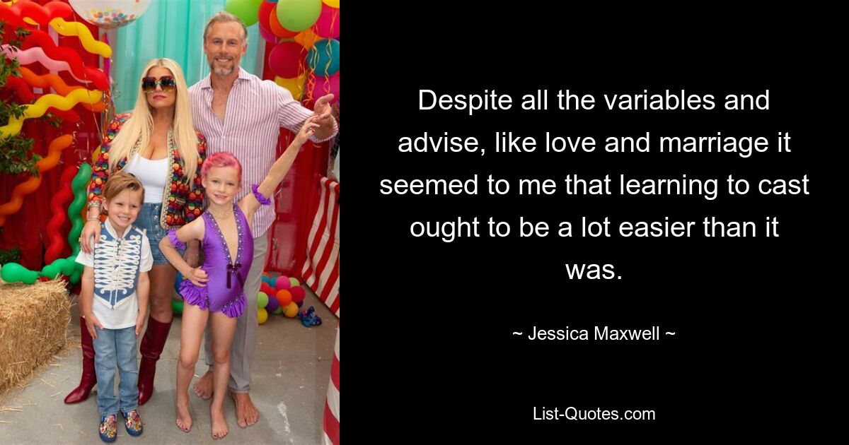 Despite all the variables and advise, like love and marriage it seemed to me that learning to cast ought to be a lot easier than it was. — © Jessica Maxwell