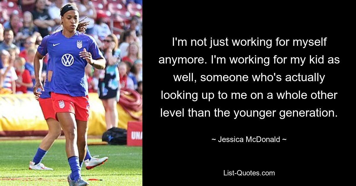 I'm not just working for myself anymore. I'm working for my kid as well, someone who's actually looking up to me on a whole other level than the younger generation. — © Jessica McDonald