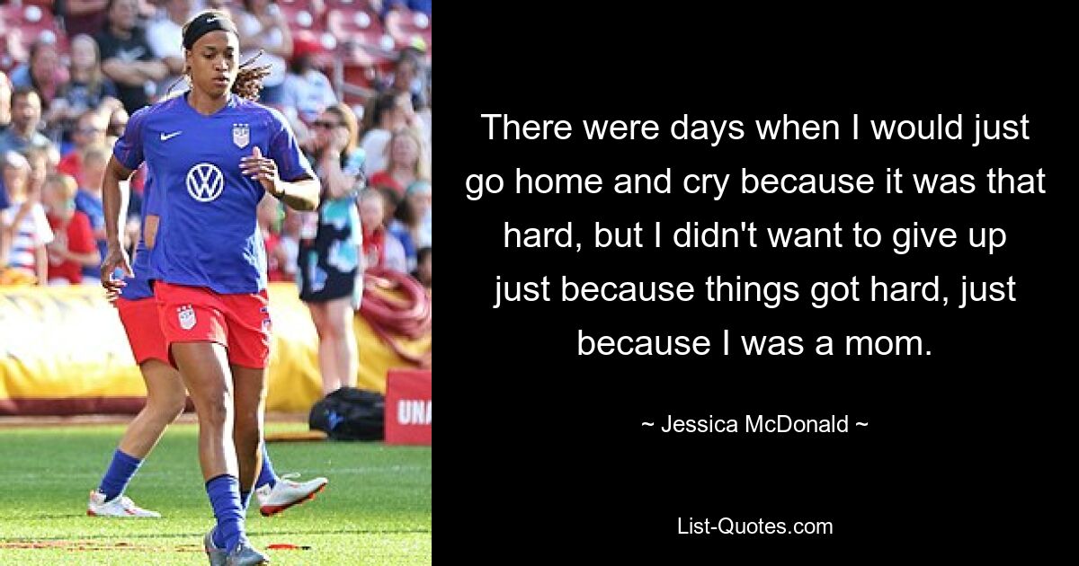 There were days when I would just go home and cry because it was that hard, but I didn't want to give up just because things got hard, just because I was a mom. — © Jessica McDonald