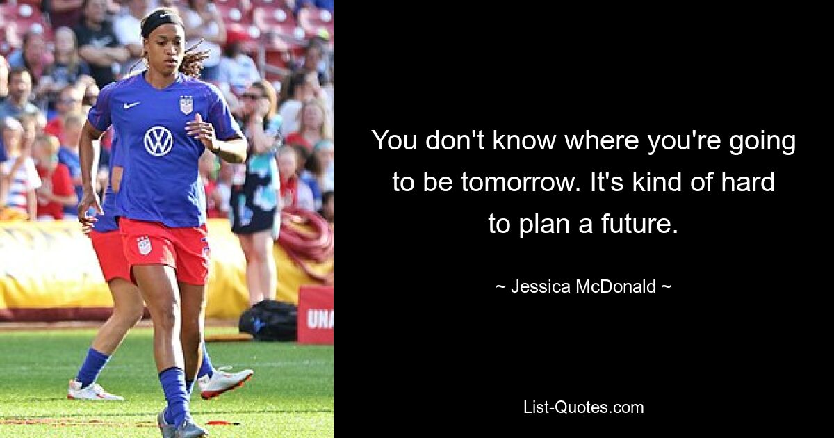 You don't know where you're going to be tomorrow. It's kind of hard to plan a future. — © Jessica McDonald