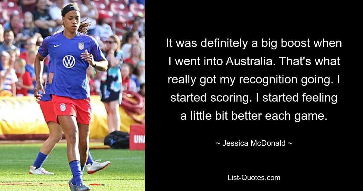 It was definitely a big boost when I went into Australia. That's what really got my recognition going. I started scoring. I started feeling a little bit better each game. — © Jessica McDonald