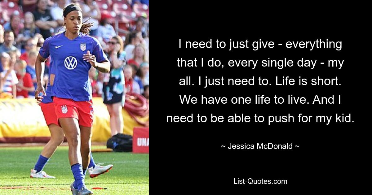 I need to just give - everything that I do, every single day - my all. I just need to. Life is short. We have one life to live. And I need to be able to push for my kid. — © Jessica McDonald