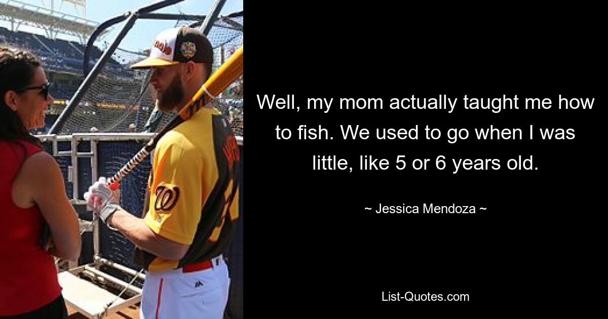 Well, my mom actually taught me how to fish. We used to go when I was little, like 5 or 6 years old. — © Jessica Mendoza