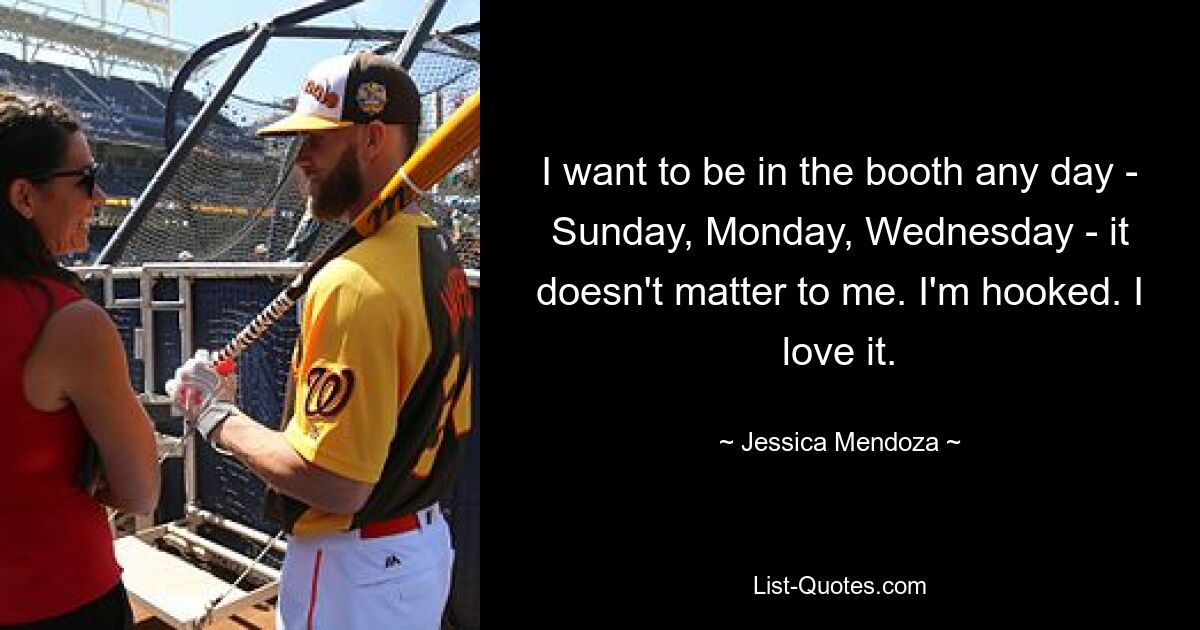 I want to be in the booth any day - Sunday, Monday, Wednesday - it doesn't matter to me. I'm hooked. I love it. — © Jessica Mendoza