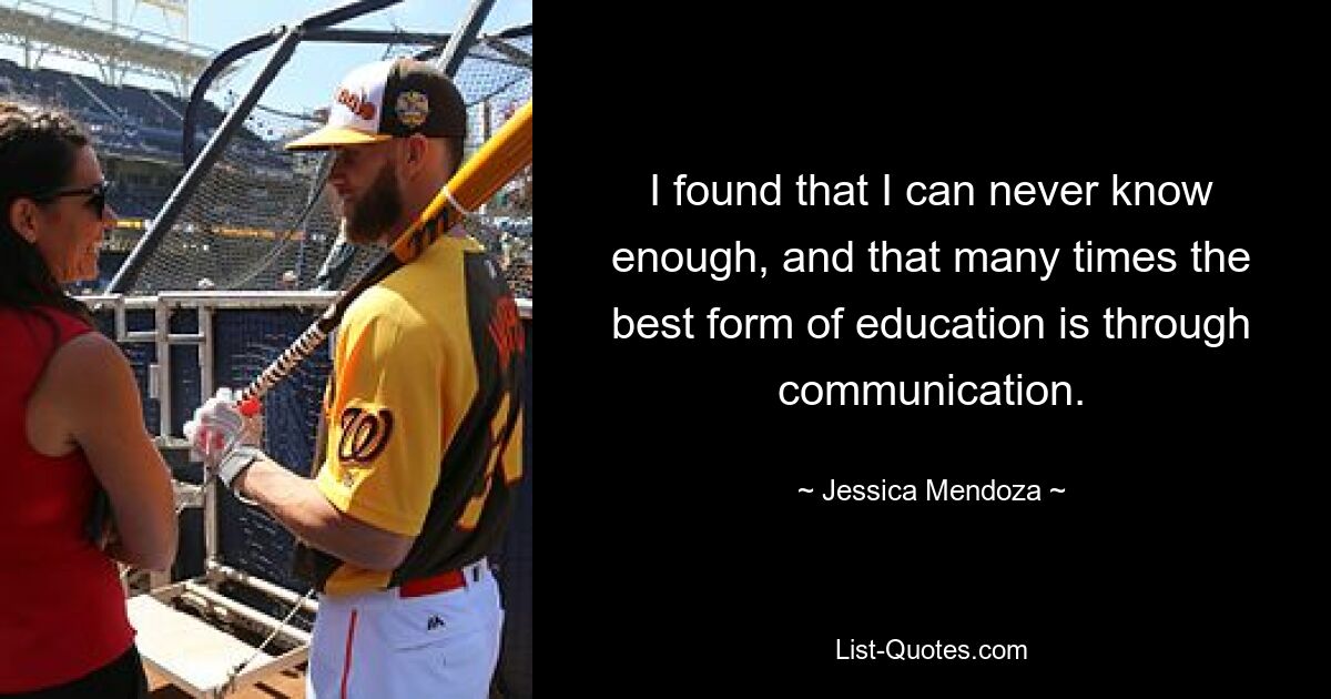 I found that I can never know enough, and that many times the best form of education is through communication. — © Jessica Mendoza