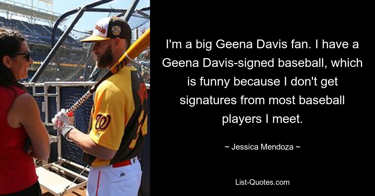 I'm a big Geena Davis fan. I have a Geena Davis-signed baseball, which is funny because I don't get signatures from most baseball players I meet. — © Jessica Mendoza