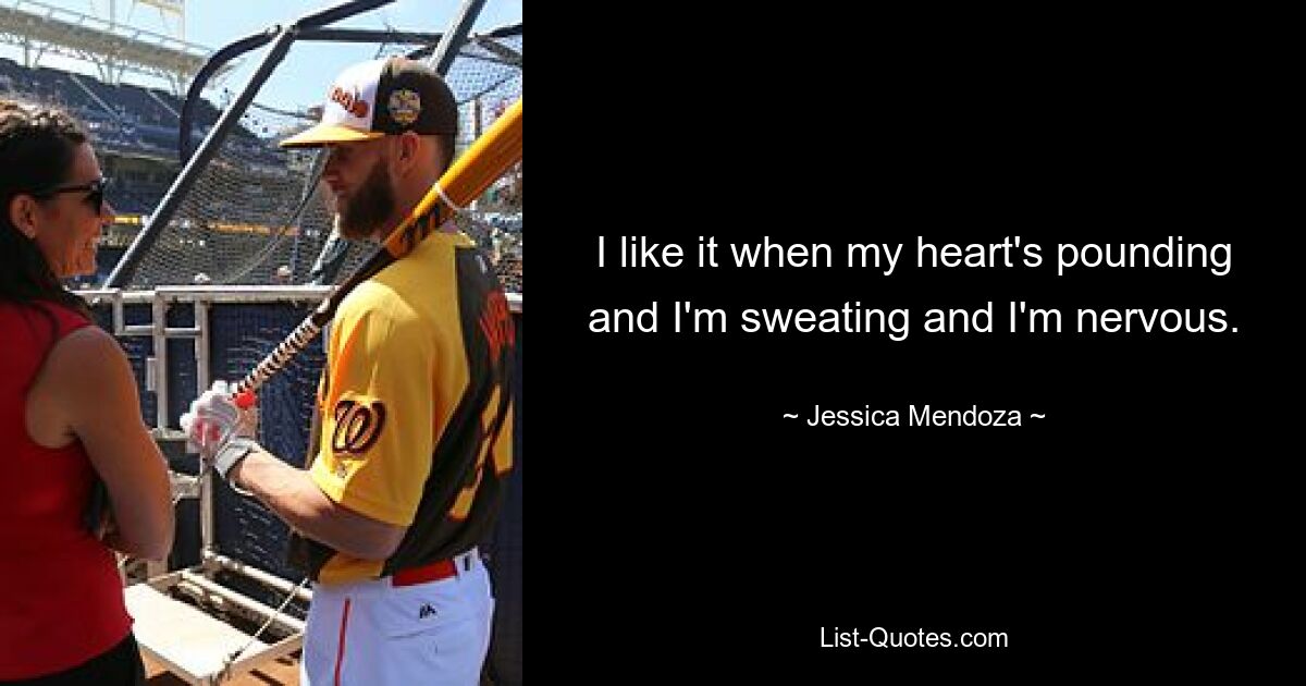 I like it when my heart's pounding and I'm sweating and I'm nervous. — © Jessica Mendoza