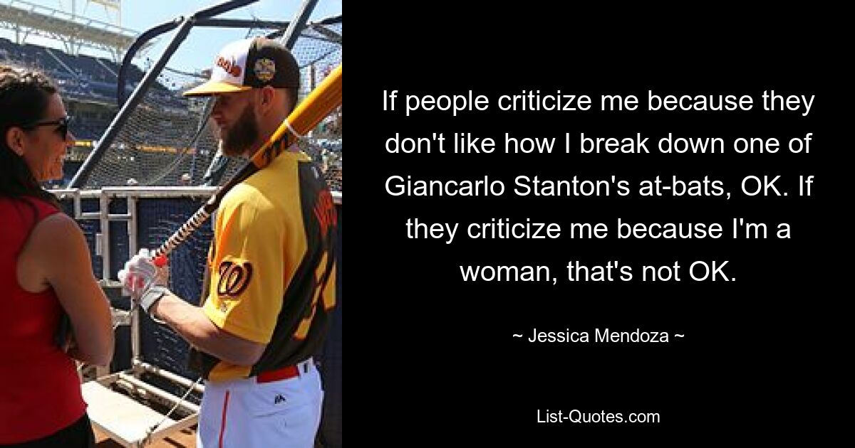 If people criticize me because they don't like how I break down one of Giancarlo Stanton's at-bats, OK. If they criticize me because I'm a woman, that's not OK. — © Jessica Mendoza