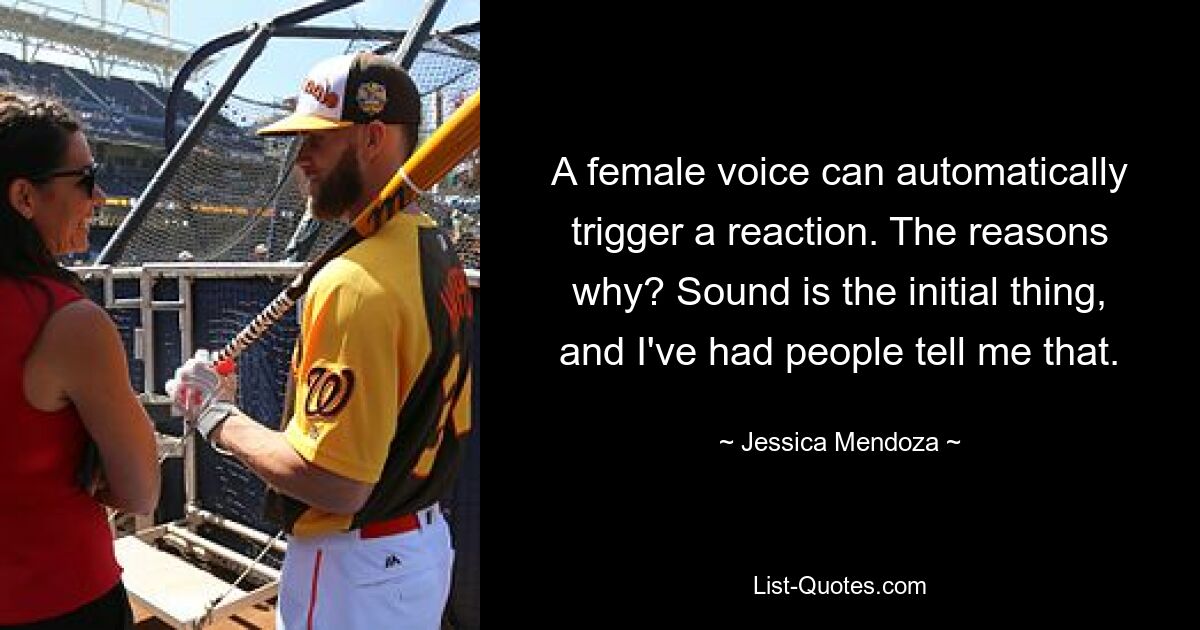 A female voice can automatically trigger a reaction. The reasons why? Sound is the initial thing, and I've had people tell me that. — © Jessica Mendoza