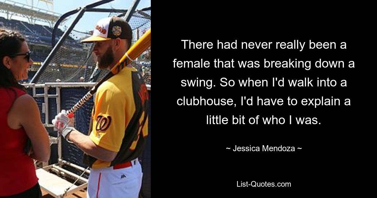 There had never really been a female that was breaking down a swing. So when I'd walk into a clubhouse, I'd have to explain a little bit of who I was. — © Jessica Mendoza