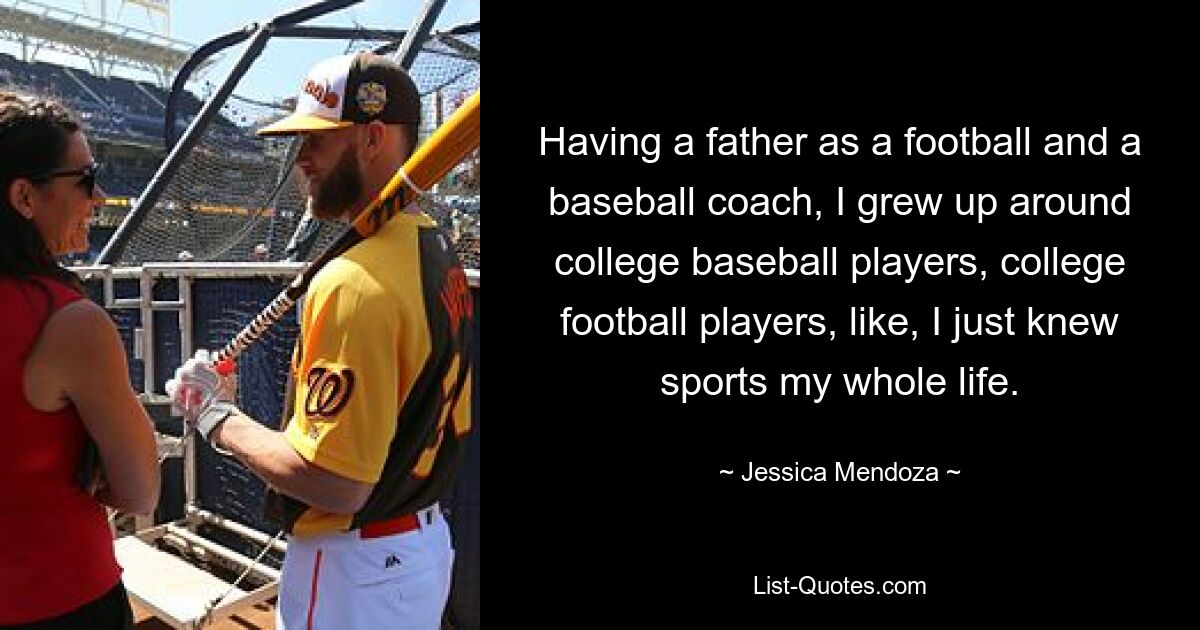 Having a father as a football and a baseball coach, I grew up around college baseball players, college football players, like, I just knew sports my whole life. — © Jessica Mendoza