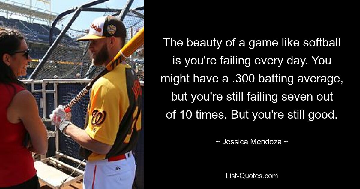 The beauty of a game like softball is you're failing every day. You might have a .300 batting average, but you're still failing seven out of 10 times. But you're still good. — © Jessica Mendoza