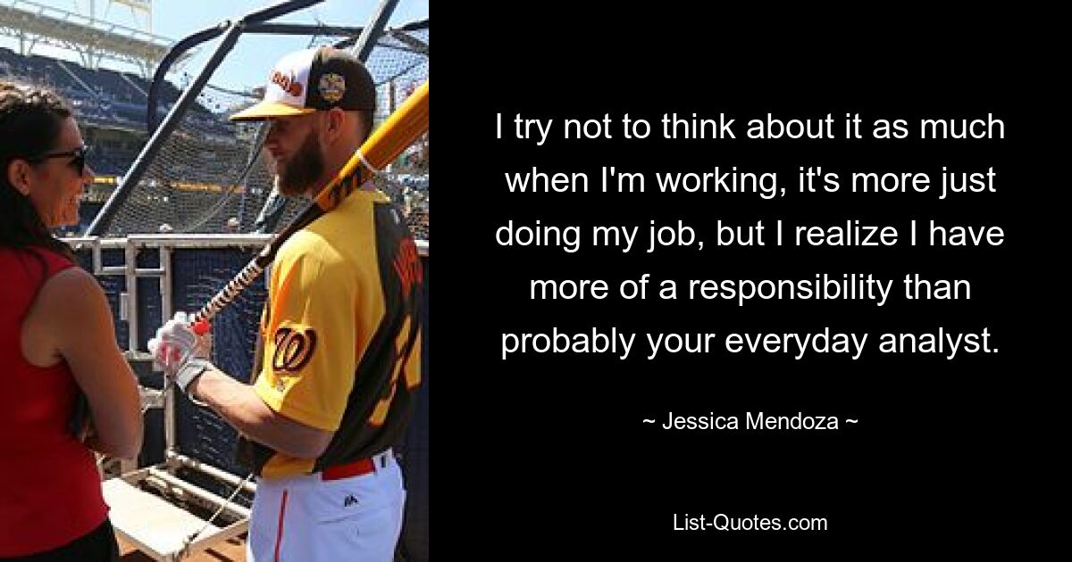 I try not to think about it as much when I'm working, it's more just doing my job, but I realize I have more of a responsibility than probably your everyday analyst. — © Jessica Mendoza