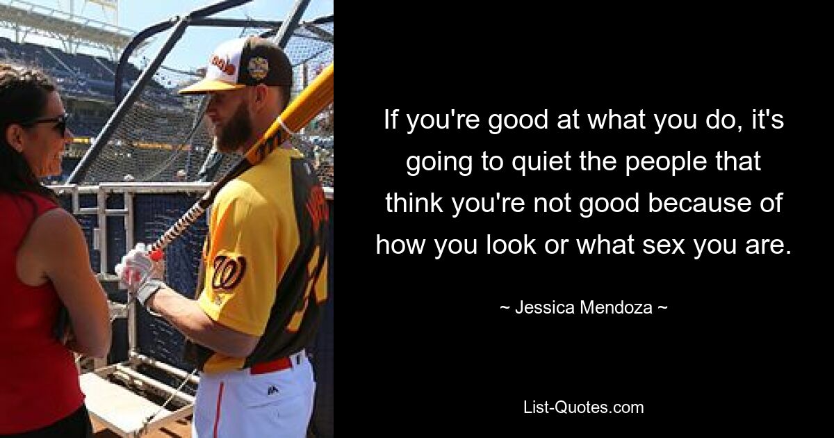 If you're good at what you do, it's going to quiet the people that think you're not good because of how you look or what sex you are. — © Jessica Mendoza