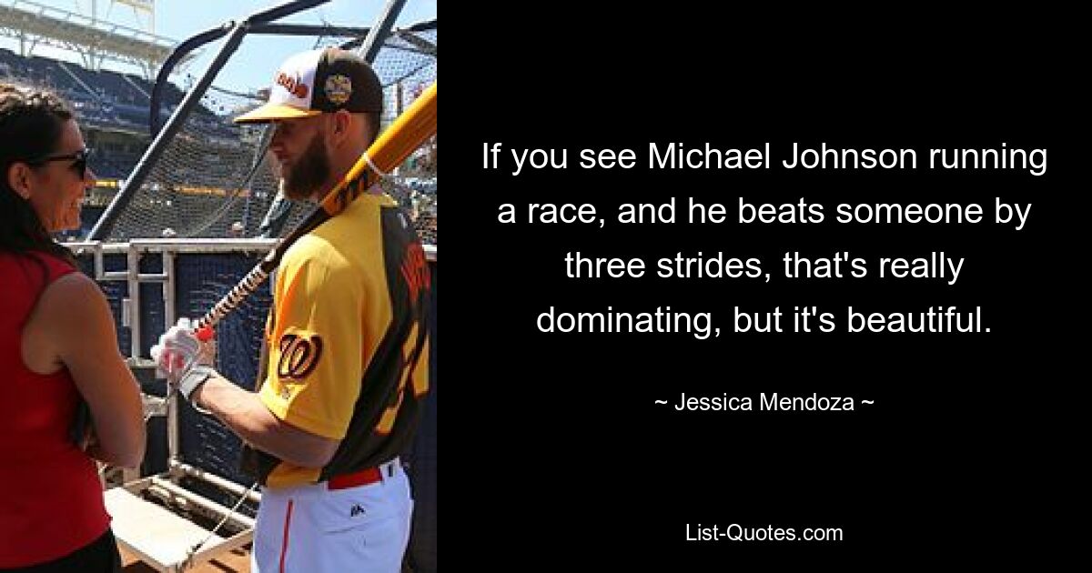 If you see Michael Johnson running a race, and he beats someone by three strides, that's really dominating, but it's beautiful. — © Jessica Mendoza