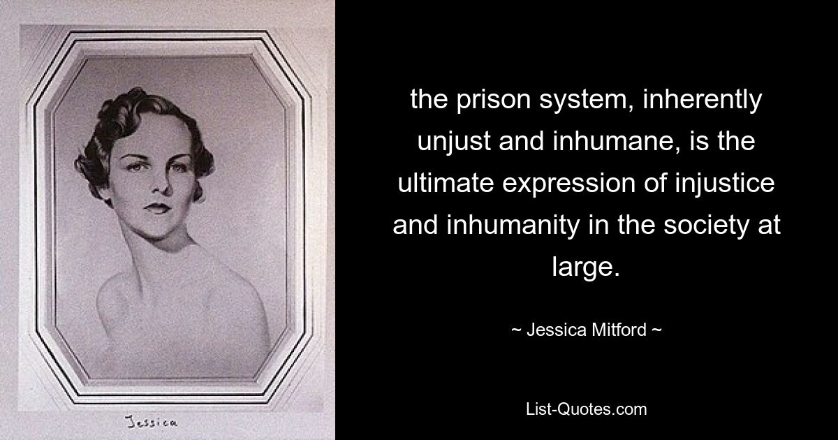 the prison system, inherently unjust and inhumane, is the ultimate expression of injustice and inhumanity in the society at large. — © Jessica Mitford