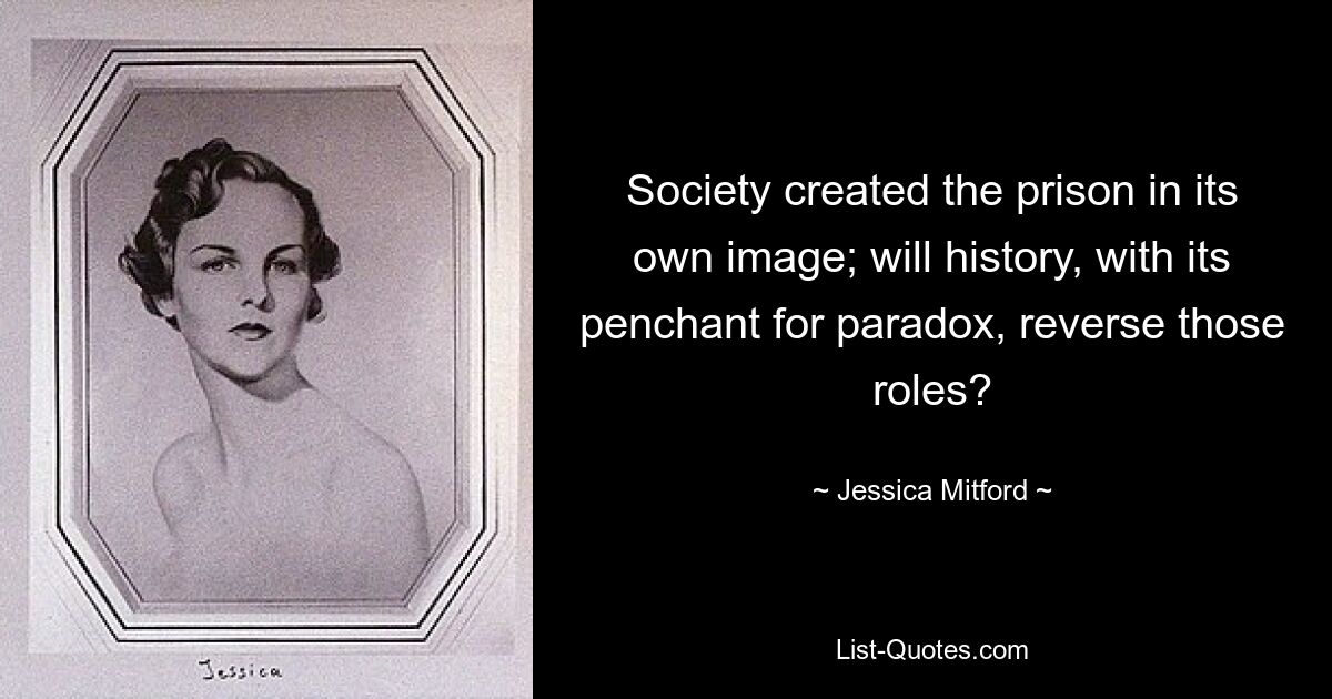 Society created the prison in its own image; will history, with its penchant for paradox, reverse those roles? — © Jessica Mitford