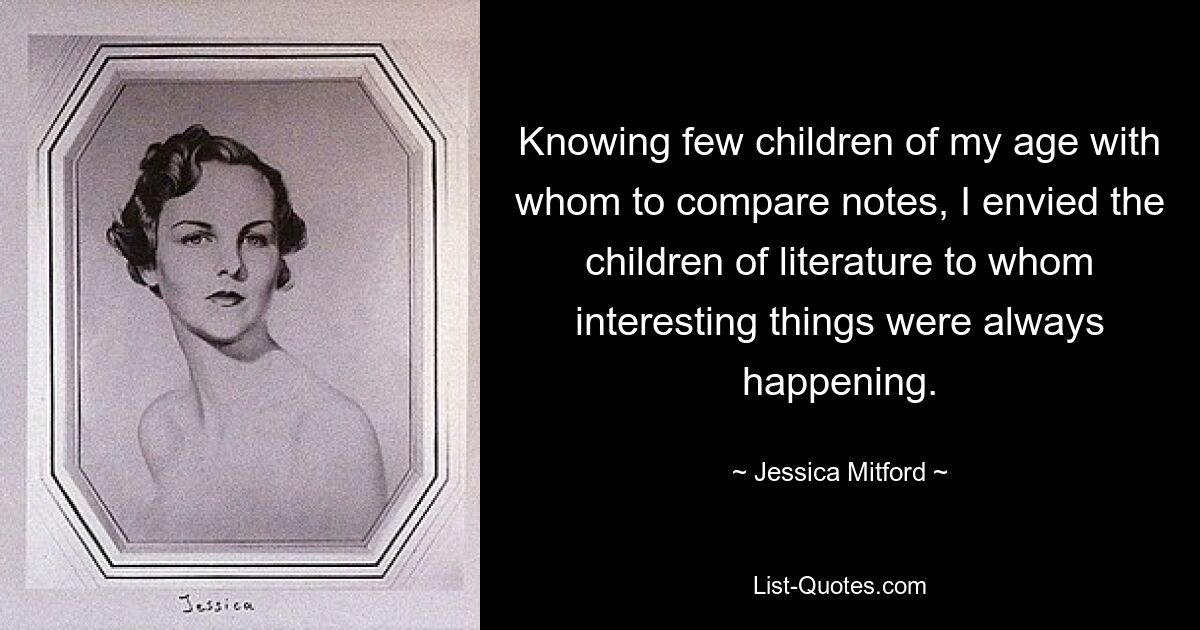 Knowing few children of my age with whom to compare notes, I envied the children of literature to whom interesting things were always happening. — © Jessica Mitford