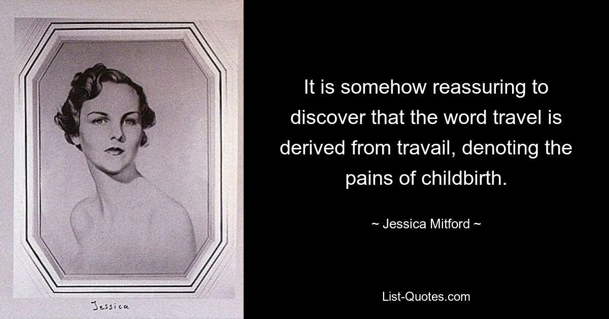 It is somehow reassuring to discover that the word travel is derived from travail, denoting the pains of childbirth. — © Jessica Mitford