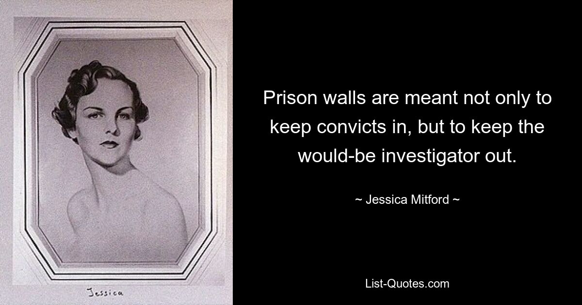 Prison walls are meant not only to keep convicts in, but to keep the would-be investigator out. — © Jessica Mitford