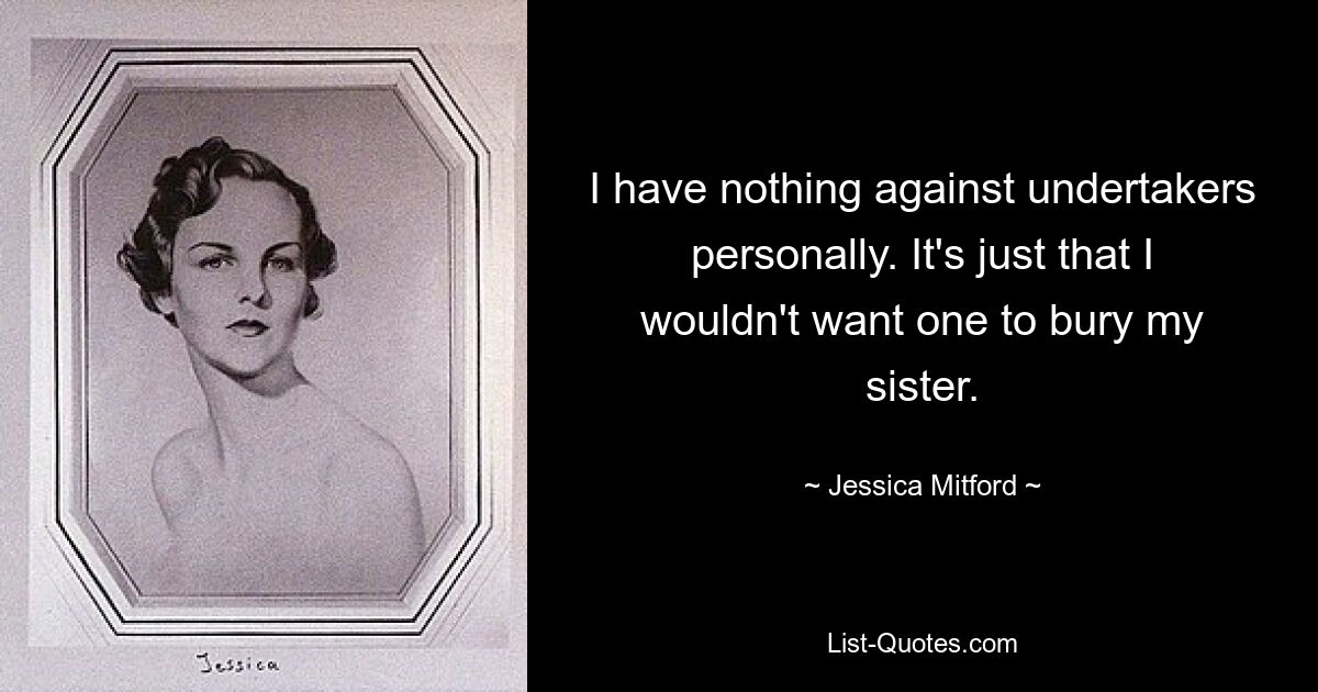 I have nothing against undertakers personally. It's just that I wouldn't want one to bury my sister. — © Jessica Mitford