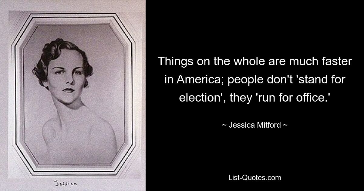 Things on the whole are much faster in America; people don't 'stand for election', they 'run for office.' — © Jessica Mitford