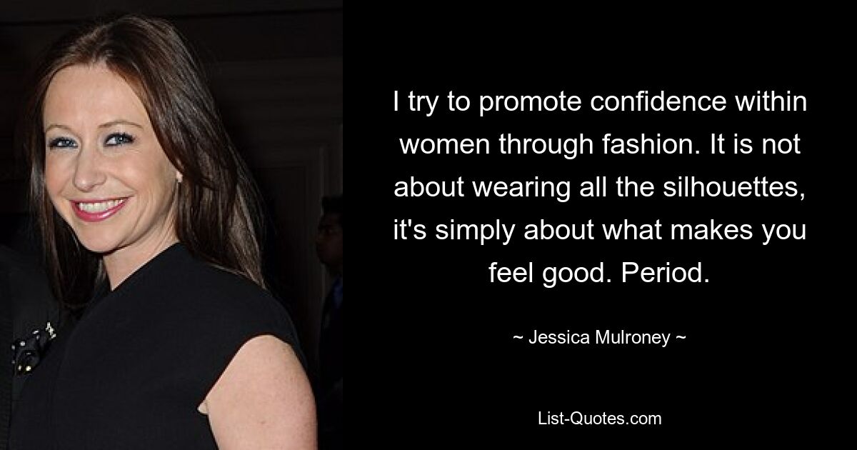 I try to promote confidence within women through fashion. It is not about wearing all the silhouettes, it's simply about what makes you feel good. Period. — © Jessica Mulroney