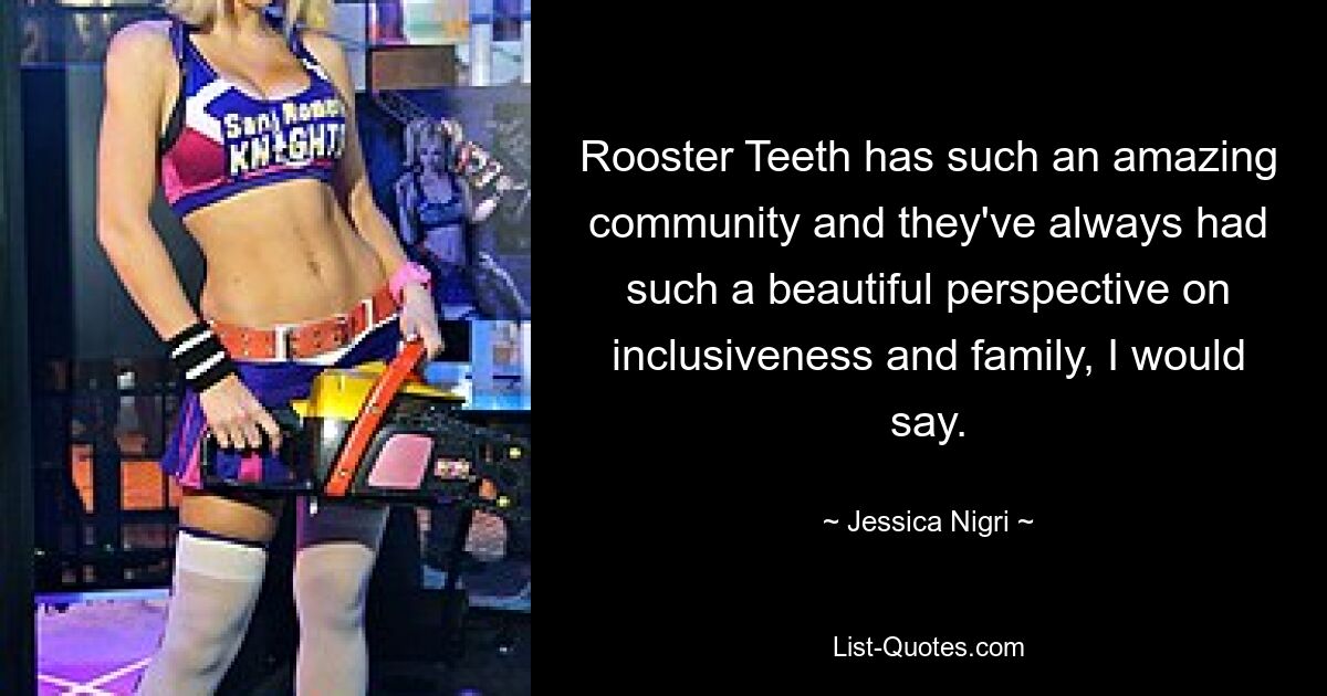 Rooster Teeth has such an amazing community and they've always had such a beautiful perspective on inclusiveness and family, I would say. — © Jessica Nigri