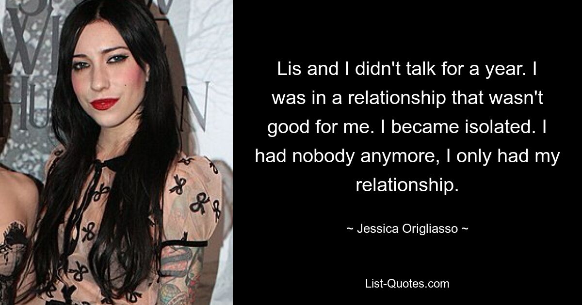 Lis and I didn't talk for a year. I was in a relationship that wasn't good for me. I became isolated. I had nobody anymore, I only had my relationship. — © Jessica Origliasso