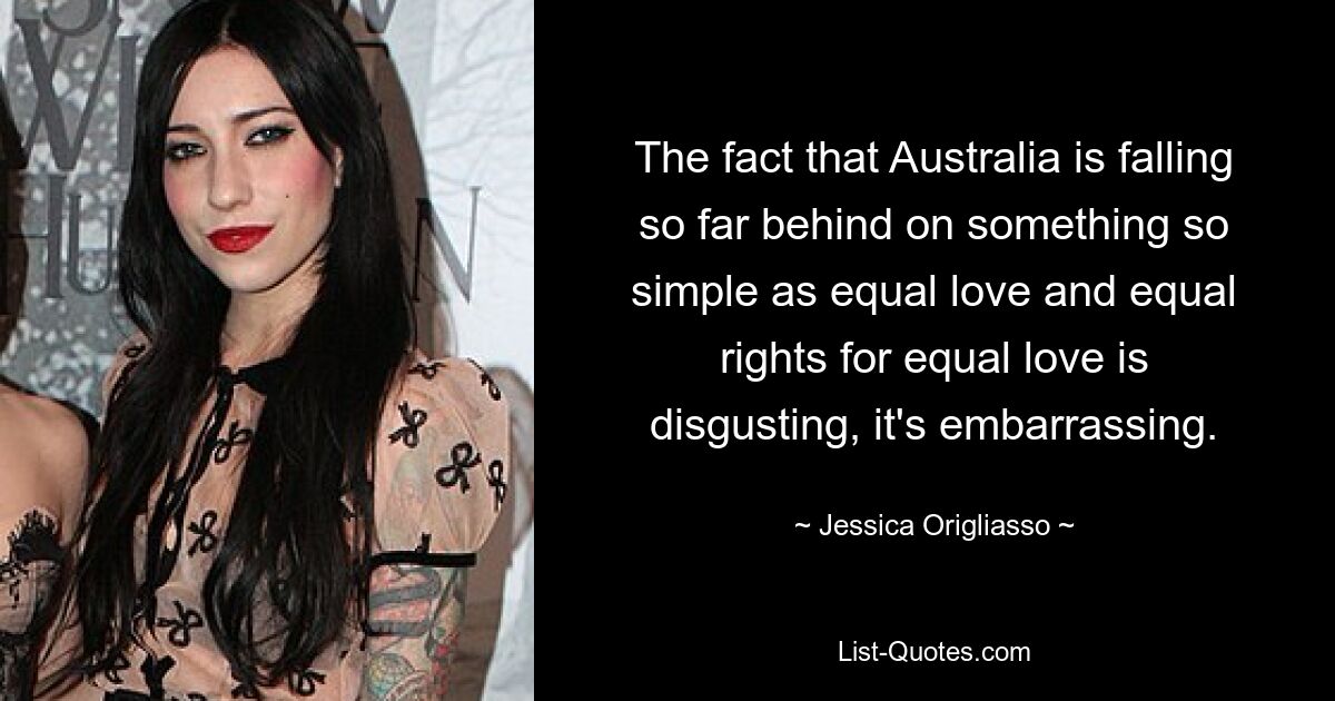 The fact that Australia is falling so far behind on something so simple as equal love and equal rights for equal love is disgusting, it's embarrassing. — © Jessica Origliasso