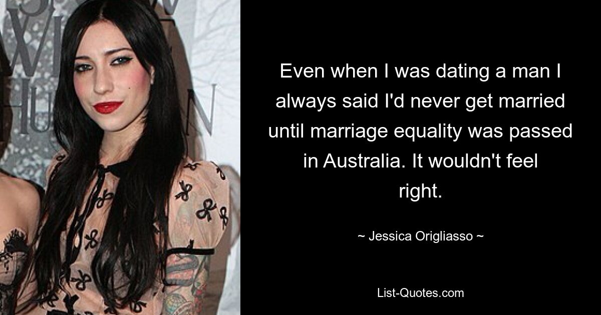 Even when I was dating a man I always said I'd never get married until marriage equality was passed in Australia. It wouldn't feel right. — © Jessica Origliasso