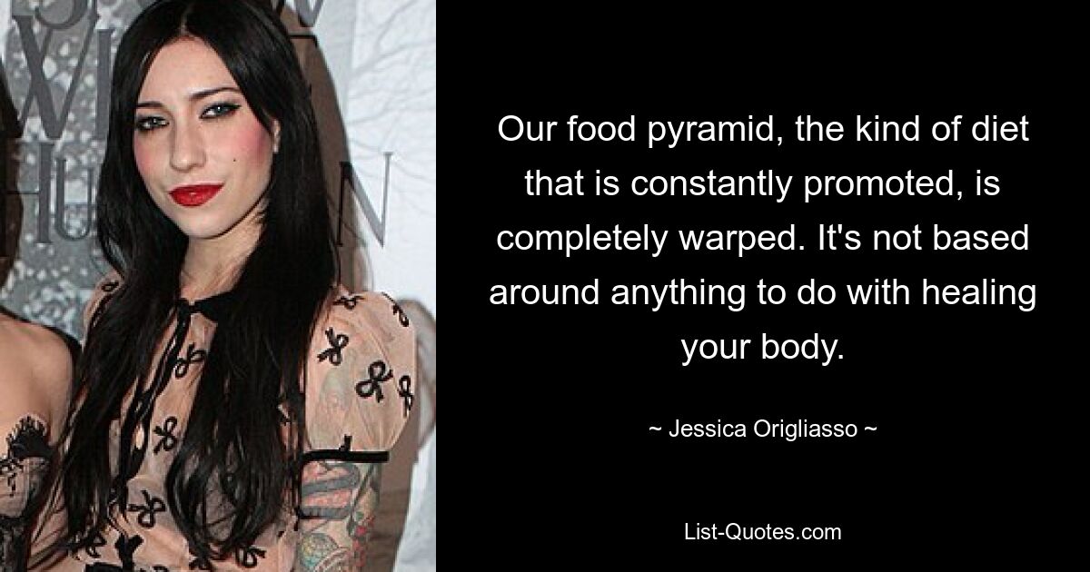 Our food pyramid, the kind of diet that is constantly promoted, is completely warped. It's not based around anything to do with healing your body. — © Jessica Origliasso