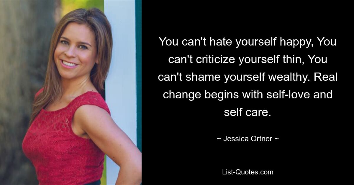 You can't hate yourself happy, You can't criticize yourself thin, You can't shame yourself wealthy. Real change begins with self-love and self care. — © Jessica Ortner