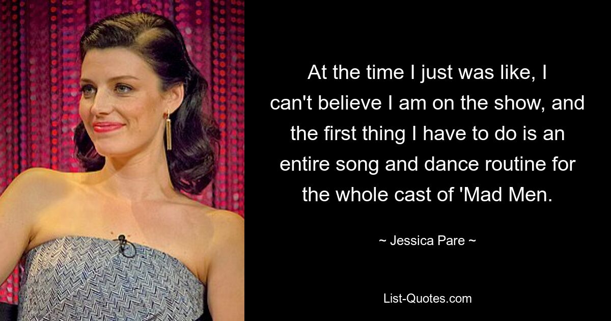 At the time I just was like, I can't believe I am on the show, and the first thing I have to do is an entire song and dance routine for the whole cast of 'Mad Men. — © Jessica Pare