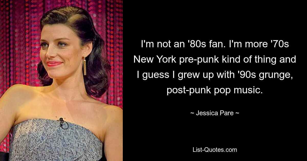 I'm not an '80s fan. I'm more '70s New York pre-punk kind of thing and I guess I grew up with '90s grunge, post-punk pop music. — © Jessica Pare