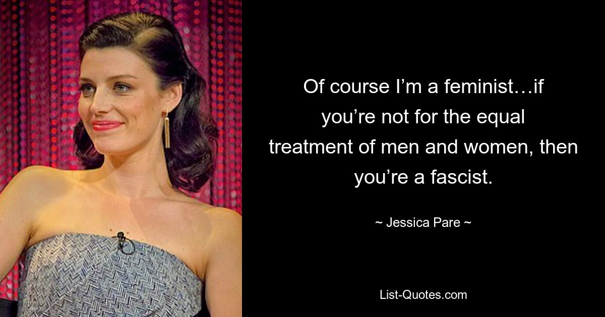 Of course I’m a feminist…if you’re not for the equal treatment of men and women, then you’re a fascist. — © Jessica Pare