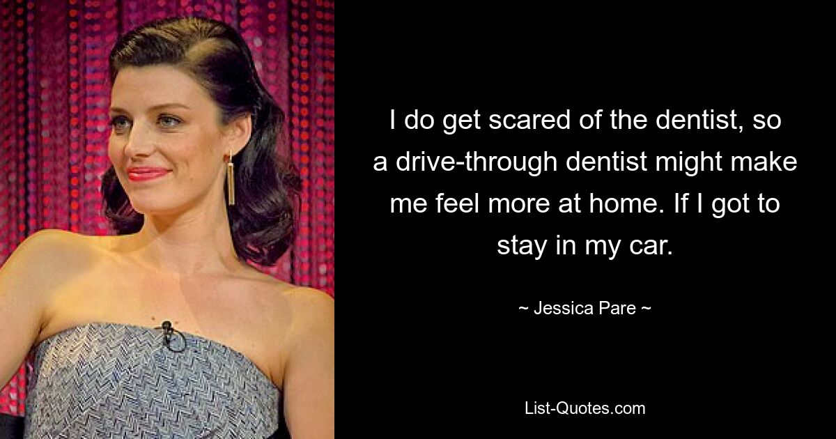 I do get scared of the dentist, so a drive-through dentist might make me feel more at home. If I got to stay in my car. — © Jessica Pare