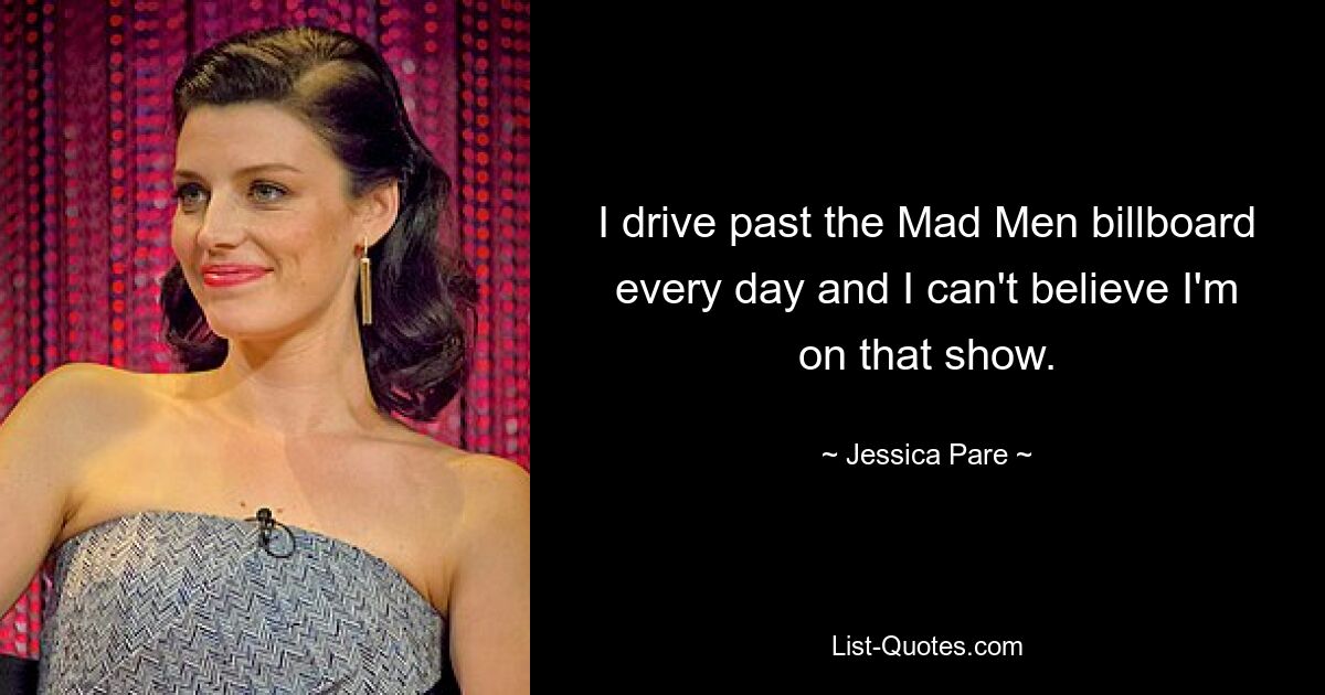 I drive past the Mad Men billboard every day and I can't believe I'm on that show. — © Jessica Pare