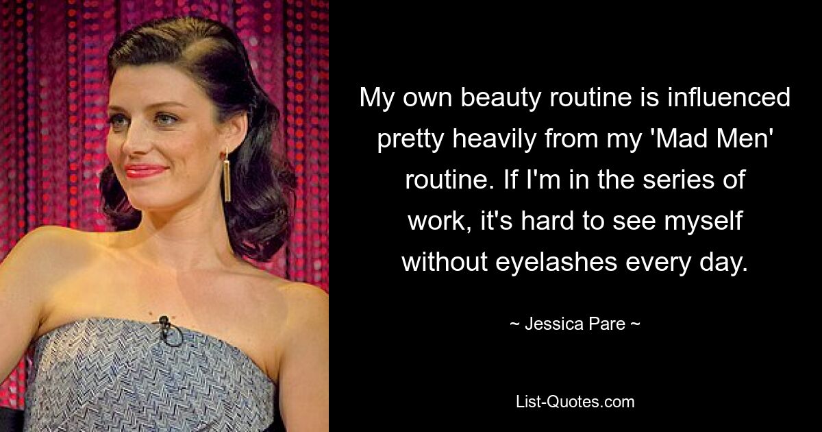 My own beauty routine is influenced pretty heavily from my 'Mad Men' routine. If I'm in the series of work, it's hard to see myself without eyelashes every day. — © Jessica Pare