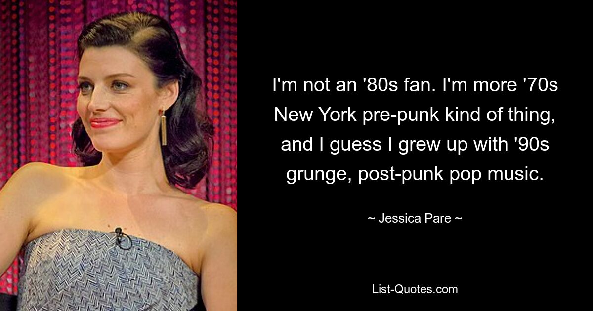 I'm not an '80s fan. I'm more '70s New York pre-punk kind of thing, and I guess I grew up with '90s grunge, post-punk pop music. — © Jessica Pare